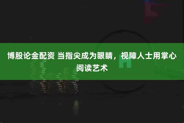 博股论金配资 当指尖成为眼睛，视障人士用掌心阅读艺术