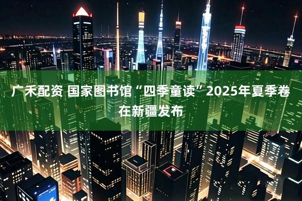 广禾配资 国家图书馆“四季童读”2025年夏季卷在新疆发布
