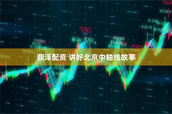 鼎泽配资 讲好北京中轴线故事
