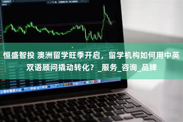 恒盛智投 澳洲留学旺季开启，留学机构如何用中英双语顾问撬动转化？_服务_咨询_品牌