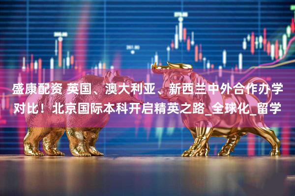盛康配资 英国、澳大利亚、新西兰中外合作办学对比！北京国际本科开启精英之路_全球化_留学