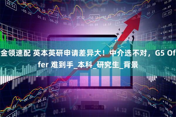金领速配 英本英研申请差异大！中介选不对，G5 Offer 难到手_本科_研究生_背景