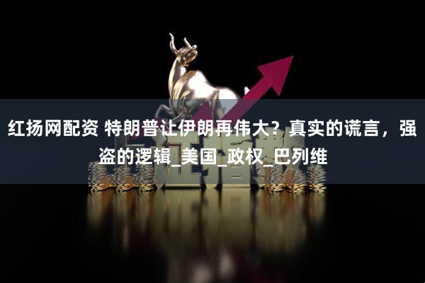 红扬网配资 特朗普让伊朗再伟大？真实的谎言，强盗的逻辑_美国_政权_巴列维