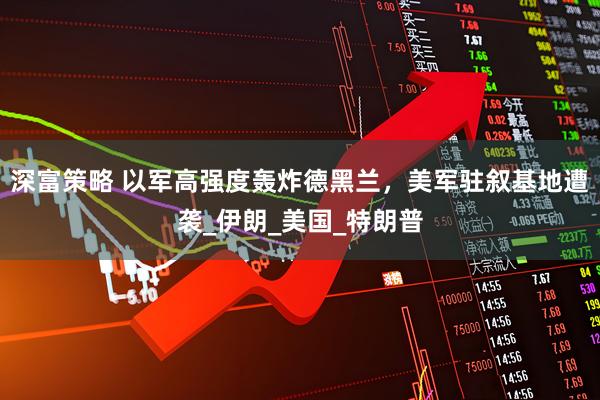 深富策略 以军高强度轰炸德黑兰，美军驻叙基地遭袭_伊朗_美国_特朗普