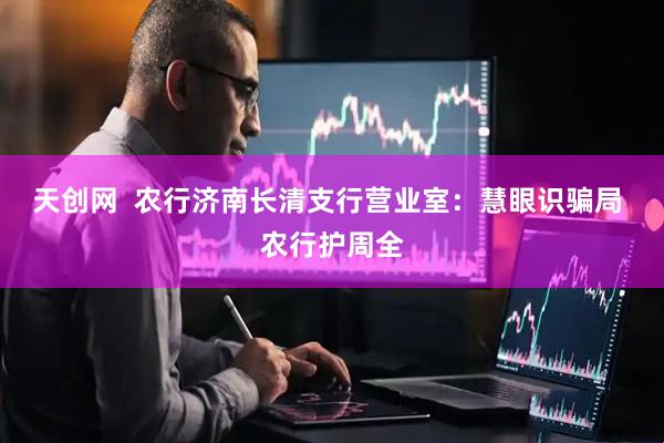 天创网  农行济南长清支行营业室：慧眼识骗局 农行护周全
