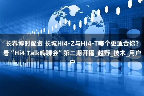 长春博时配资 长城Hi4-Z与Hi4-T哪个更适合你？看“Hi4 Talk嗨聊会”第二期开播_越野_技术_用户