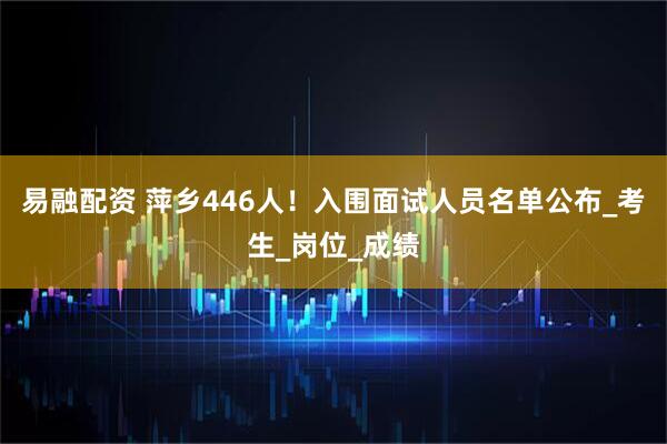 易融配资 萍乡446人！入围面试人员名单公布_考生_岗位_成绩