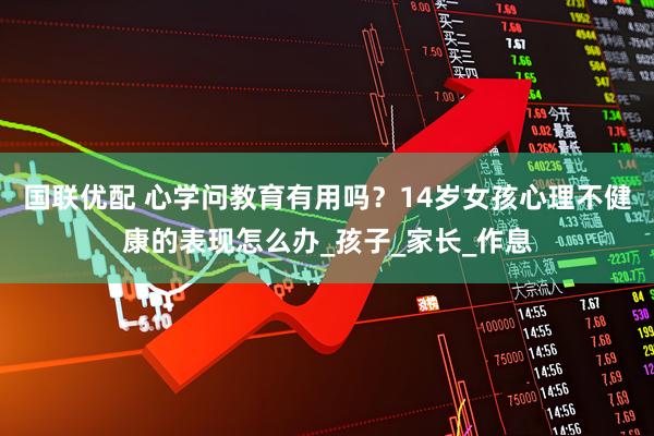 国联优配 心学问教育有用吗？14岁女孩心理不健康的表现怎么办_孩子_家长_作息