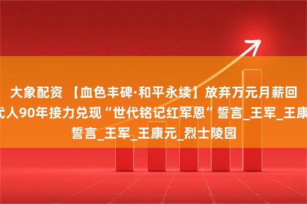 大象配资 【血色丰碑·和平永续】放弃万元月薪回乡守墓！四代人90年接力兑现“世代铭记红军恩”誓言_王军_王康元_烈士陵园