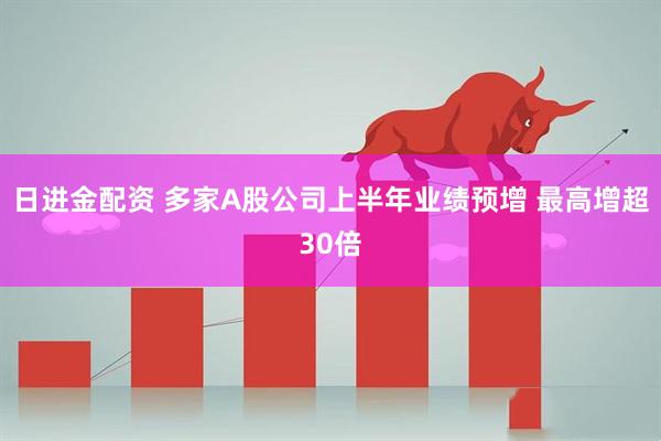 日进金配资 多家A股公司上半年业绩预增 最高增超30倍