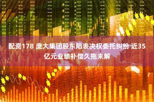 配资178 庞大集团股东陷表决权委托纠纷 近35亿元业绩补偿久拖未解