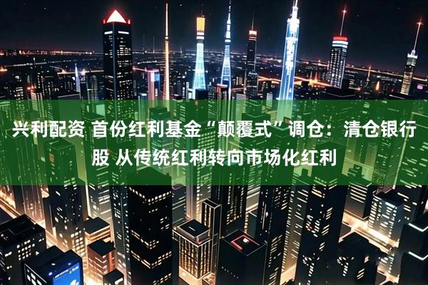 兴利配资 首份红利基金“颠覆式”调仓：清仓银行股 从传统红利转向市场化红利