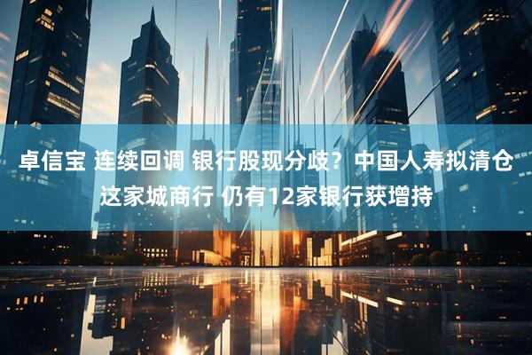 卓信宝 连续回调 银行股现分歧？中国人寿拟清仓这家城商行 仍有12家银行获增持