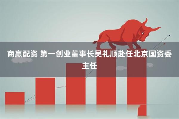 商赢配资 第一创业董事长吴礼顺赴任北京国资委主任