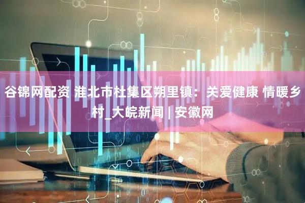 谷锦网配资 淮北市杜集区朔里镇：关爱健康 情暖乡村_大皖新闻 | 安徽网