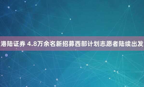 港陆证券 4.8万余名新招募西部计划志愿者陆续出发