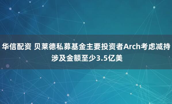 华信配资 贝莱德私募基金主要投资者Arch考虑减持 涉及金额至少3.5亿美