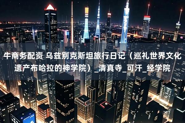 牛商务配资 乌兹别克斯坦旅行日记（巡礼世界文化遗产布哈拉的神学院）_清真寺_可汗_经学院