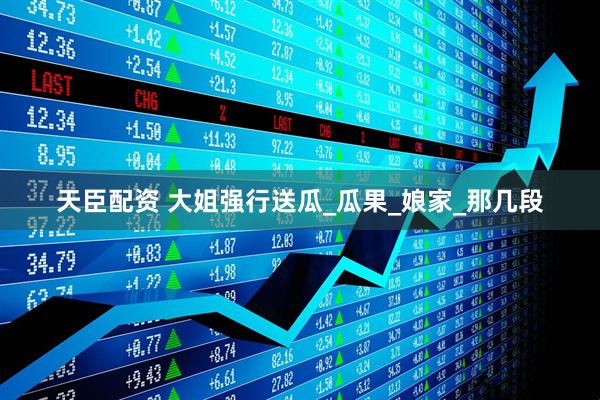 天臣配资 大姐强行送瓜_瓜果_娘家_那几段