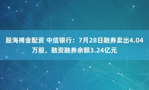 股海搏金配资 中信银行：7月28日融券卖出4.04万股，融资融券余额3.24亿元