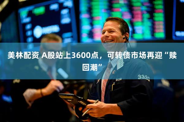 美林配资 A股站上3600点，可转债市场再迎“赎回潮”