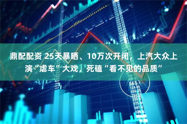 鼎配配资 25天暴晒、10万次开闭，上汽大众上演“虐车”大戏，死磕“看不见的品质”