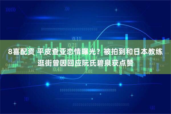 8喜配资 平皮查亚恋情曝光？被拍到和日本教练逛街曾因回应阮氏碧泉获点赞