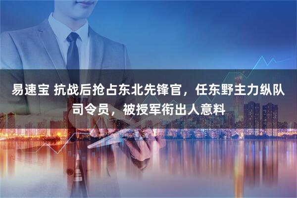 易速宝 抗战后抢占东北先锋官，任东野主力纵队司令员，被授军衔出人意料
