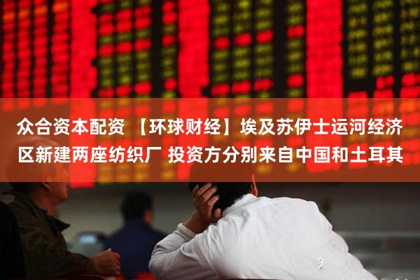 众合资本配资 【环球财经】埃及苏伊士运河经济区新建两座纺织厂 投资方分别来自中国和土耳其