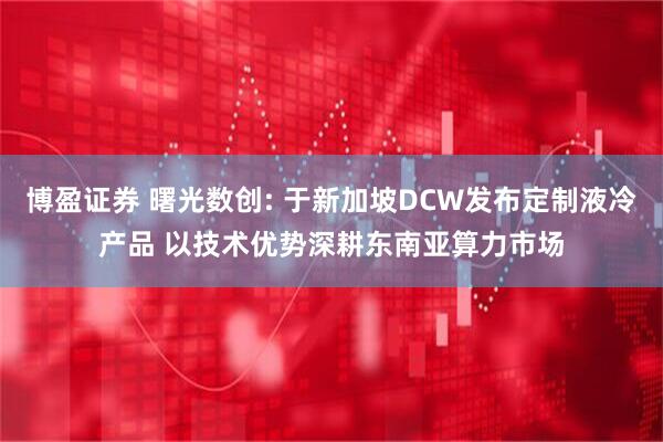 博盈证券 曙光数创: 于新加坡DCW发布定制液冷产品 以技术优势深耕东南亚算力市场