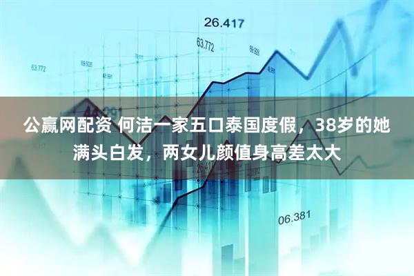 公赢网配资 何洁一家五口泰国度假，38岁的她满头白发，两女儿颜值身高差太大