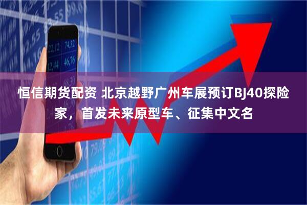 恒信期货配资 北京越野广州车展预订BJ40探险家，首发未来原型车、征集中文名