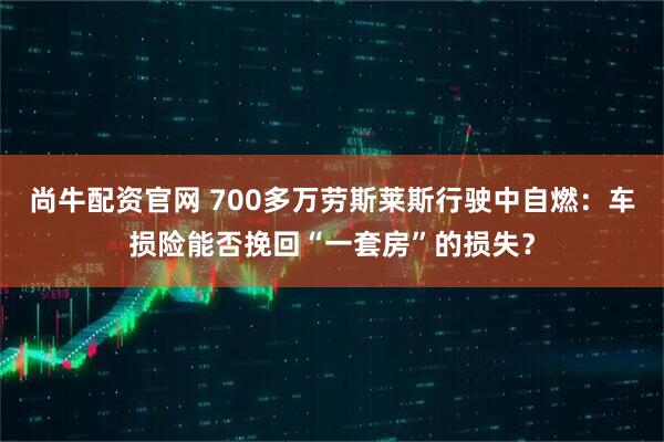 尚牛配资官网 700多万劳斯莱斯行驶中自燃:车损险能否挽回“一套房”的损失?