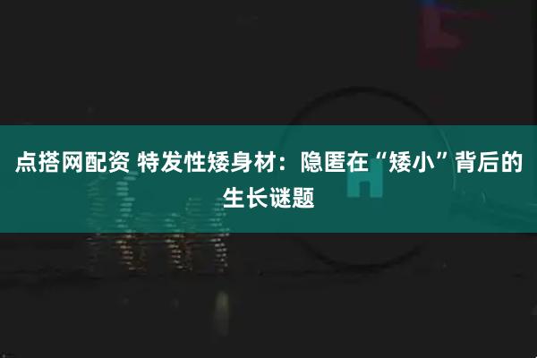 点搭网配资 特发性矮身材:隐匿在“矮小”背后的生长谜题