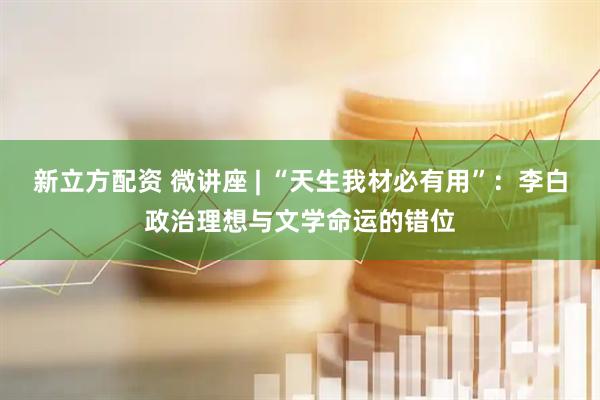 新立方配资 微讲座 | “天生我材必有用”:李白政治理想与文学命运的错位