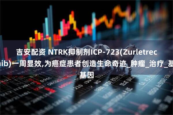 吉安配资 NTRK抑制剂ICP-723(Zurletrectinib)一周显效,为癌症患者创造生命奇迹_肿瘤_治疗_基因