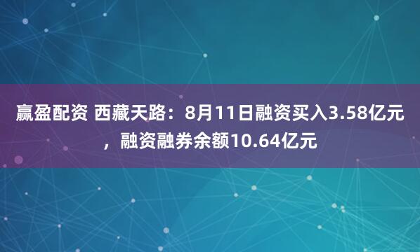 赢盈配资 西藏天路：8月11日融资买入3.58亿元，融资融券余额10.64亿元