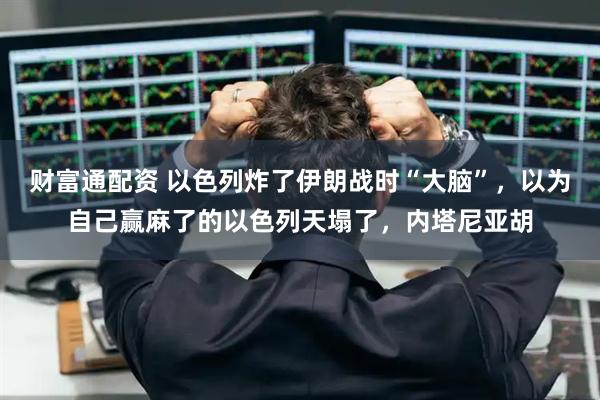 财富通配资 以色列炸了伊朗战时“大脑”，以为自己赢麻了的以色列天塌了，内塔尼亚胡