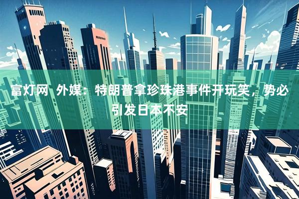 富灯网  外媒：特朗普拿珍珠港事件开玩笑，势必引发日本不安