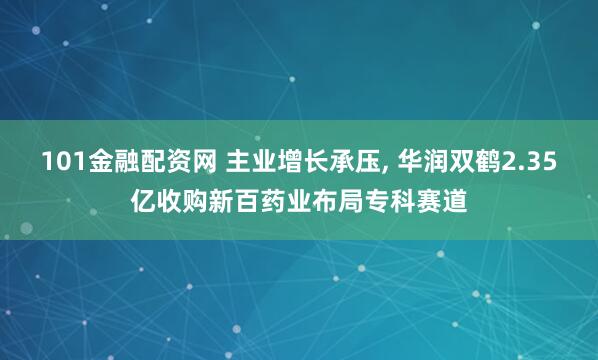 101金融配资网 主业增长承压, 华润双鹤2.35亿收购新百药业布局专科赛道